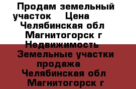 Продам земельный участок. › Цена ­ 200 - Челябинская обл., Магнитогорск г. Недвижимость » Земельные участки продажа   . Челябинская обл.,Магнитогорск г.